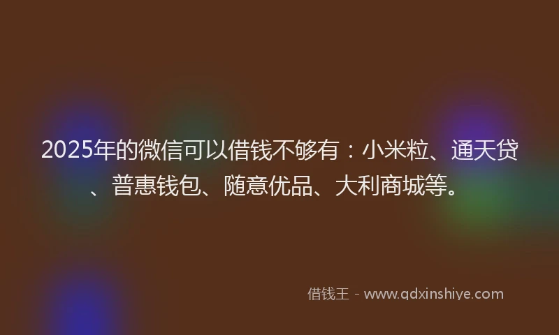 2025年的微信可以借钱不够有：小米粒、通天贷、普惠钱包、随意优品、大利商城等。
