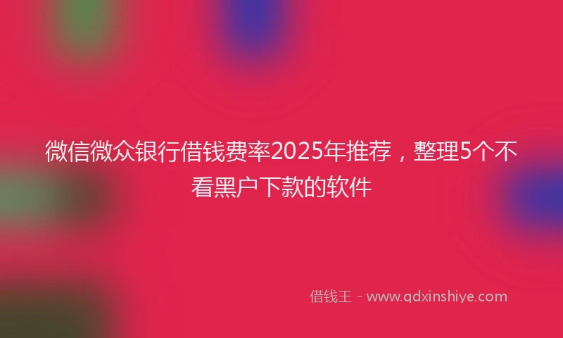 微信微众银行借钱费率2025年推荐，整理5个不看黑户下款的软件
