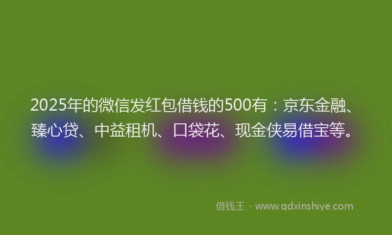 2025年的微信发红包借钱的500有：京东金融、臻心贷、中益租机、口袋花、现金侠易借宝等。
