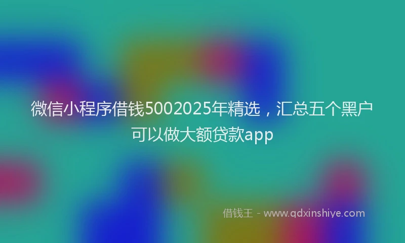 微信小程序借钱5002025年精选，汇总五个黑户可以做大额贷款app