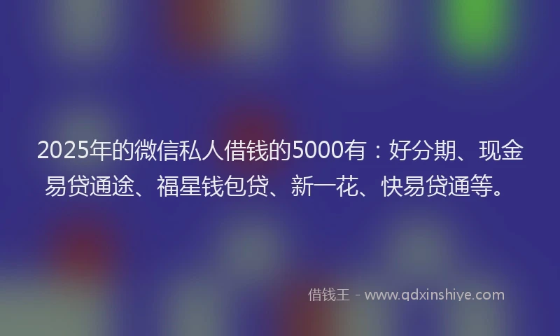 2025年的微信私人借钱的5000有：好分期、现金易贷通途、福星钱包贷、新一花、快易贷通等。