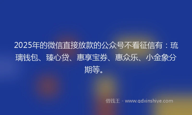 2025年的微信直接放款的公众号不看征信有：琉璃钱包、臻心贷、惠享宝券、惠众乐、小金象分期等。