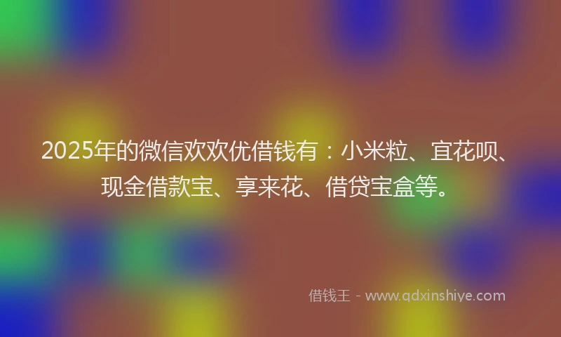 2025年的微信欢欢优借钱有：小米粒、宜花呗、现金借款宝、享来花、借贷宝盒等。