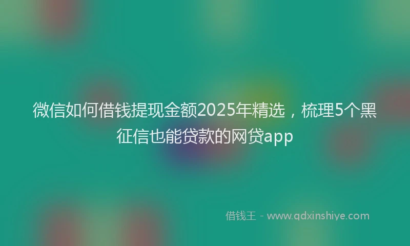 微信如何借钱提现金额2025年精选，梳理5个黑征信也能贷款的网贷app