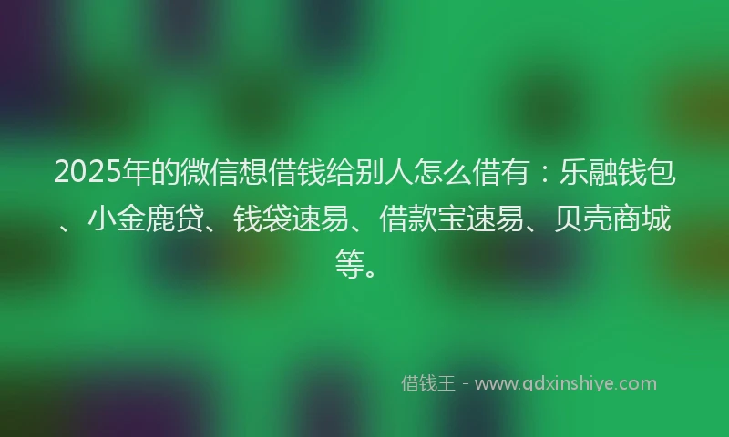 2025年的微信想借钱给别人怎么借有：乐融钱包、小金鹿贷、钱袋速易、借款宝速易、贝壳商城等。