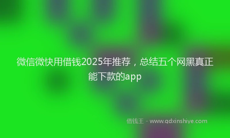 微信微快用借钱2025年推荐，总结五个网黑真正能下款的app