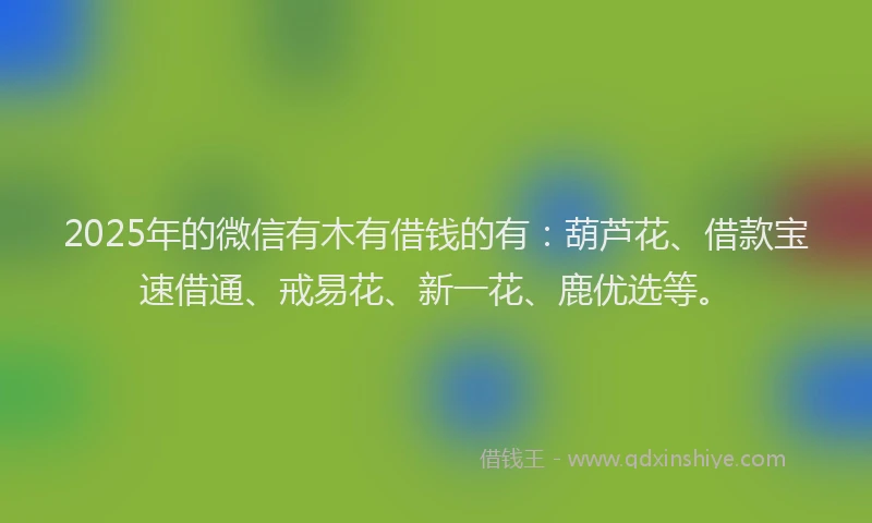 2025年的微信有木有借钱的有：葫芦花、借款宝速借通、戒易花、新一花、鹿优选等。