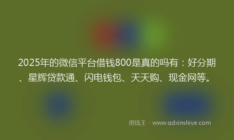 2025年的微信平台借钱800是真的吗有：好分期、星辉贷款通、闪电钱包、天天购、现金网等。
