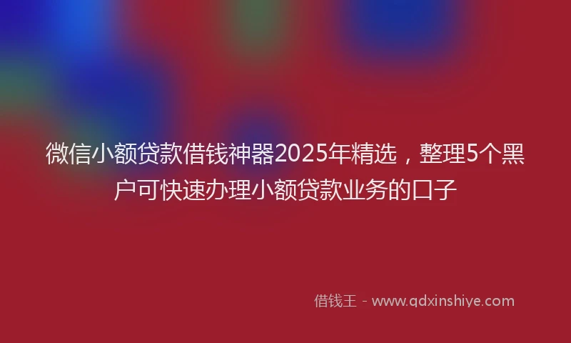微信小额贷款借钱神器2025年精选，整理5个黑户可快速办理小额贷款业务的口子