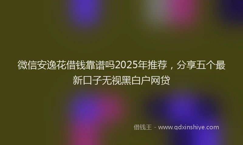 微信安逸花借钱靠谱吗2025年推荐，分享五个最新口子无视黑白户网贷