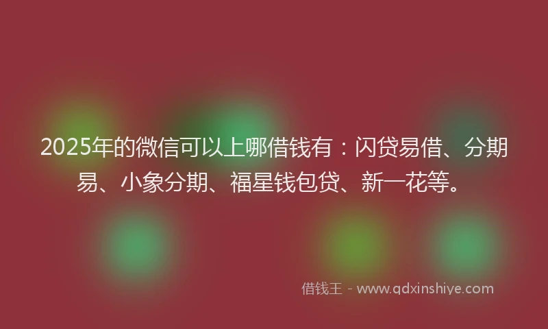 2025年的微信可以上哪借钱有：闪贷易借、分期易、小象分期、福星钱包贷、新一花等。