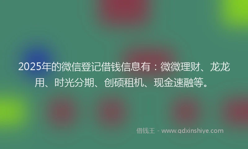 2025年的微信登记借钱信息有：微微理财、龙龙用、时光分期、创硕租机、现金速融等。