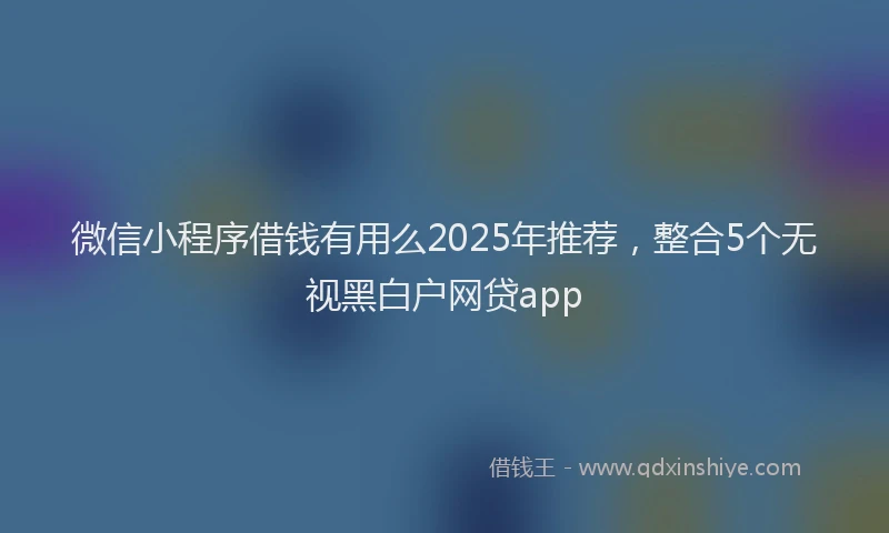 微信小程序借钱有用么2025年推荐，整合5个无视黑白户网贷app