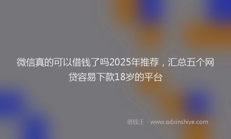微信真的可以借钱了吗2025年推荐，汇总五个网贷容易下款18岁的平台
