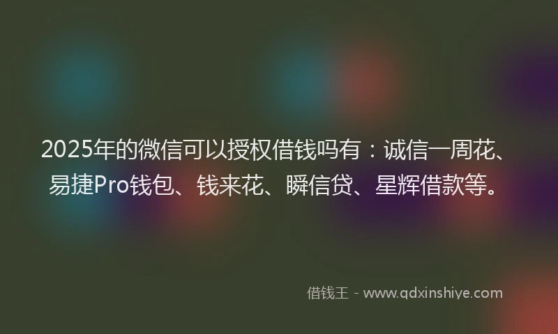 2025年的微信可以授权借钱吗有：诚信一周花、易捷Pro钱包、钱来花、瞬信贷、星辉借款等。