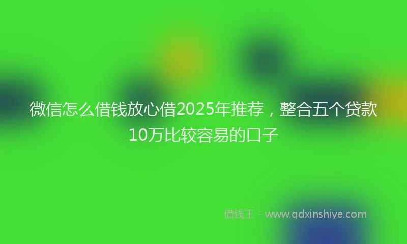 微信怎么借钱放心借2025年推荐，整合五个贷款10万比较容易的口子