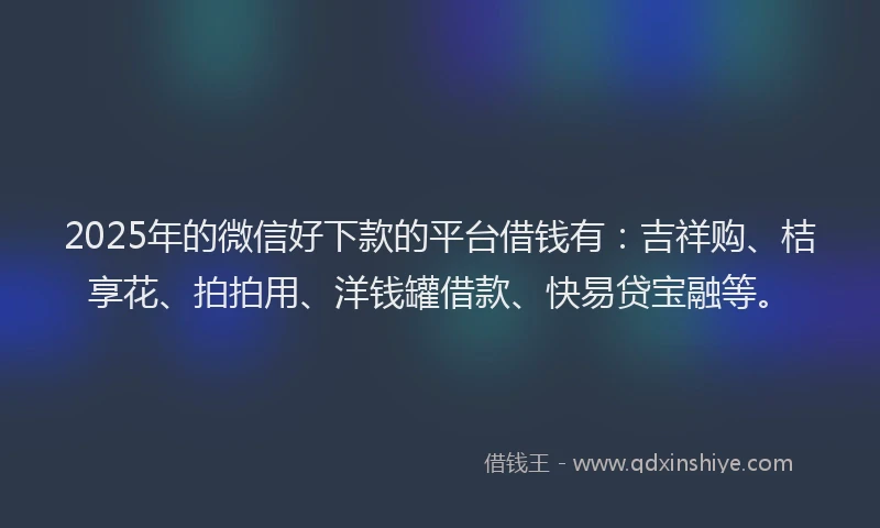 2025年的微信好下款的平台借钱有：吉祥购、桔享花、拍拍用、洋钱罐借款、快易贷宝融等。