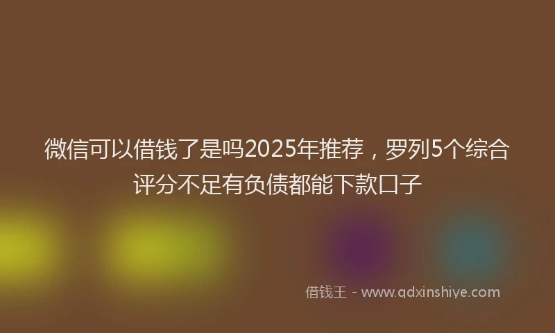 微信可以借钱了是吗2025年推荐，罗列5个综合评分不足有负债都能下款口子