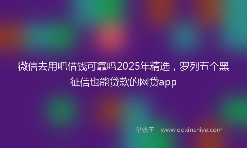 微信去用吧借钱可靠吗2025年精选，罗列五个黑征信也能贷款的网贷app