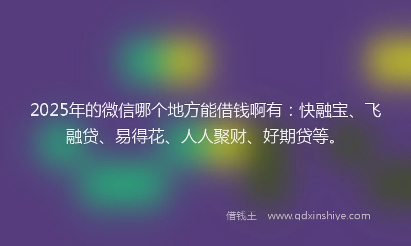2025年的微信哪个地方能借钱啊有：快融宝、飞融贷、易得花、人人聚财、好期贷等。