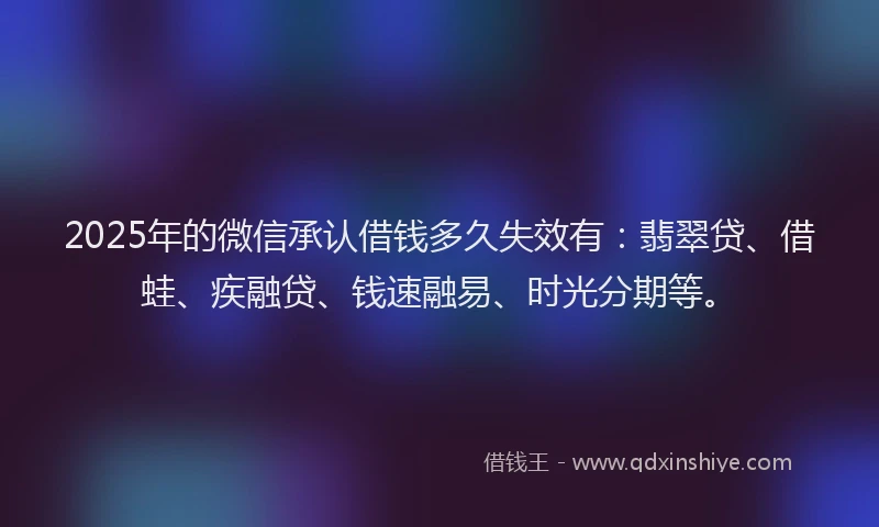 2025年的微信承认借钱多久失效有：翡翠贷、借蛙、疾融贷、钱速融易、时光分期等。