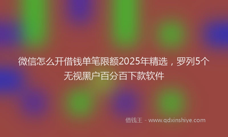 微信怎么开借钱单笔限额2025年精选，罗列5个无视黑户百分百下款软件