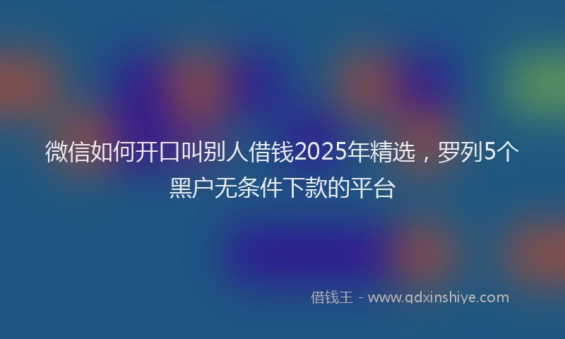 微信如何开口叫别人借钱2025年精选，罗列5个黑户无条件下款的平台