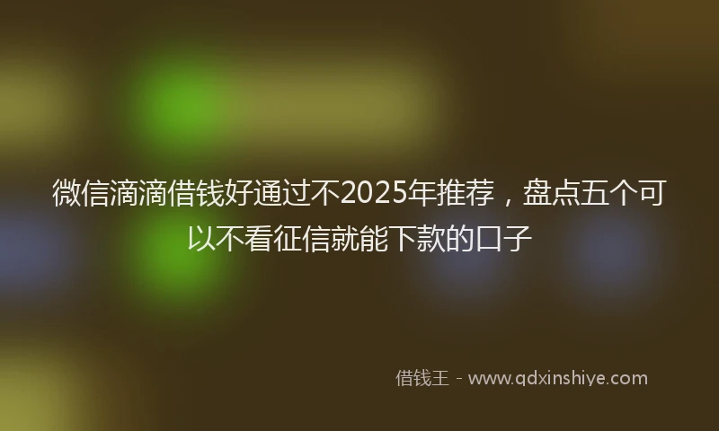 微信滴滴借钱好通过不2025年推荐，盘点五个可以不看征信就能下款的口子
