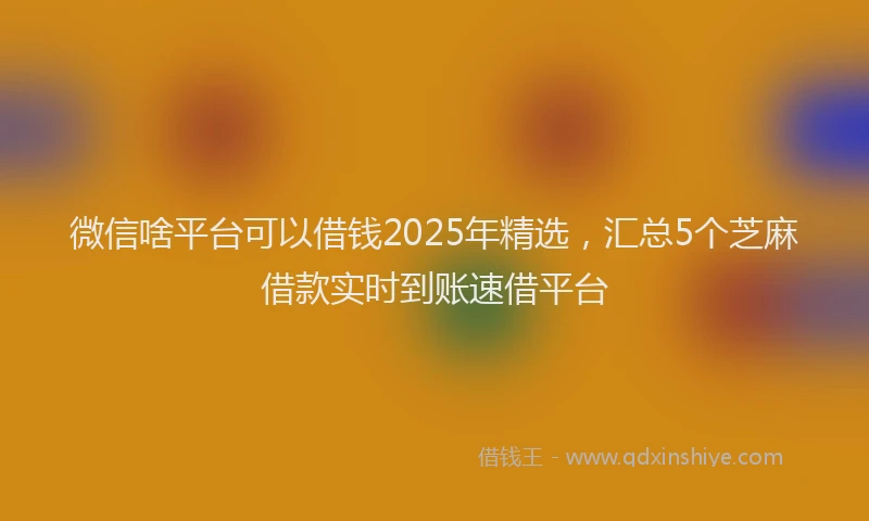 微信啥平台可以借钱2025年精选，汇总5个芝麻借款实时到账速借平台