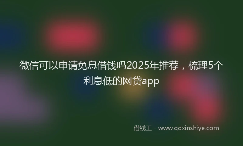 微信可以申请免息借钱吗2025年推荐，梳理5个利息低的网贷app