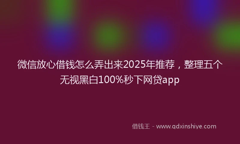 微信放心借钱怎么弄出来2025年推荐，整理五个无视黑白100%秒下网贷app
