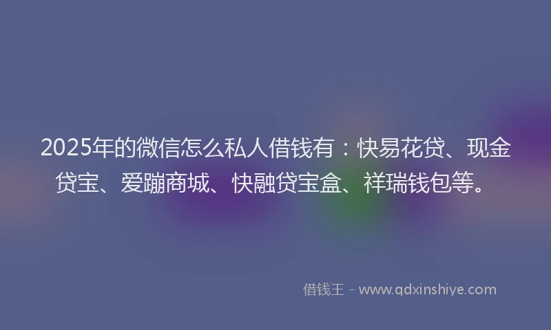 2025年的微信怎么私人借钱有：快易花贷、现金贷宝、爱蹦商城、快融贷宝盒、祥瑞钱包等。