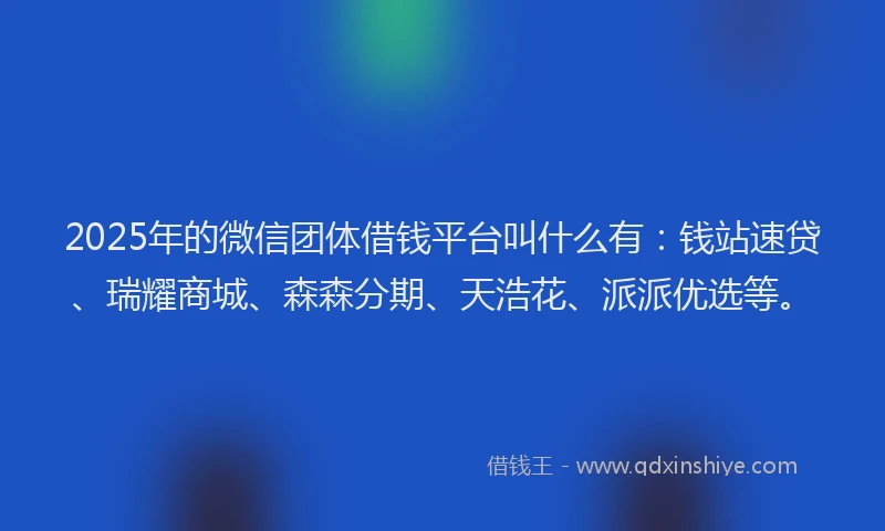 2025年的微信团体借钱平台叫什么有：钱站速贷、瑞耀商城、森森分期、天浩花、派派优选等。