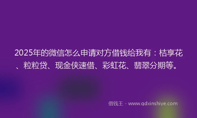 2025年的微信怎么申请对方借钱给我有：桔享花、粒粒贷、现金侠速借、彩虹花、翡翠分期等。