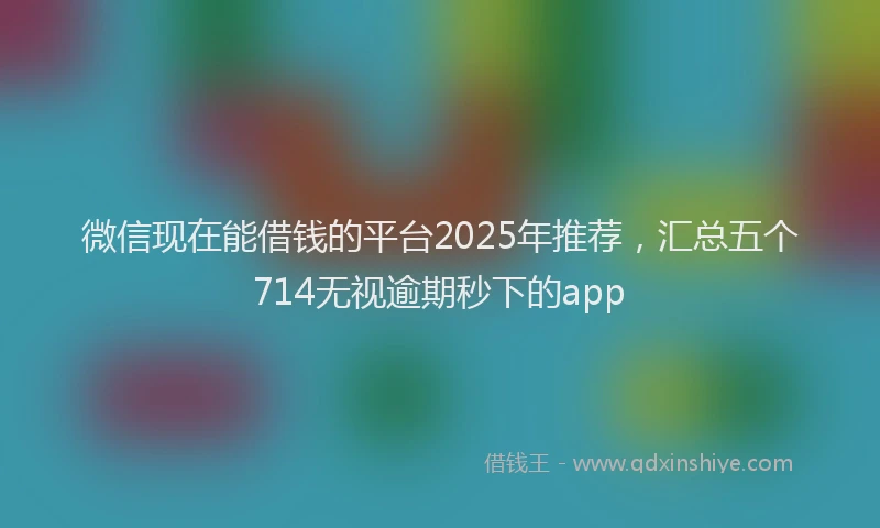 微信现在能借钱的平台2025年推荐，汇总五个714无视逾期秒下的app