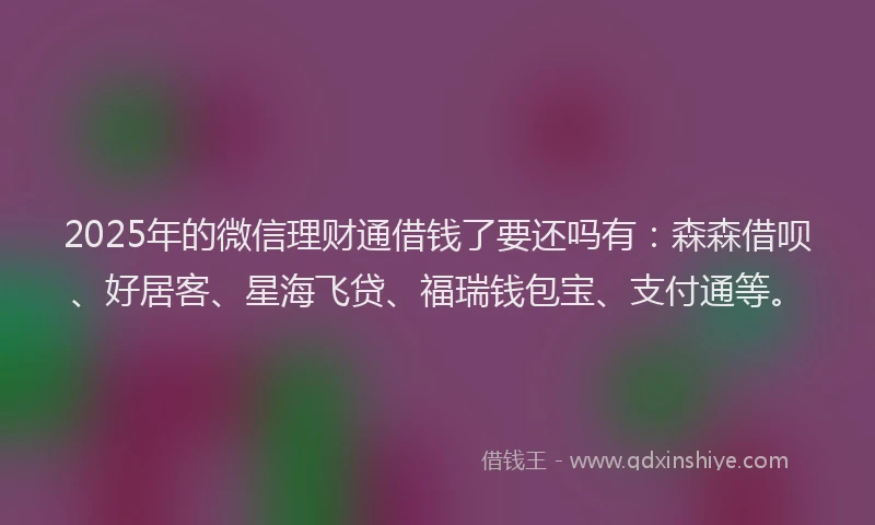 2025年的微信理财通借钱了要还吗有：森森借呗、好居客、星海飞贷、福瑞钱包宝、支付通等。