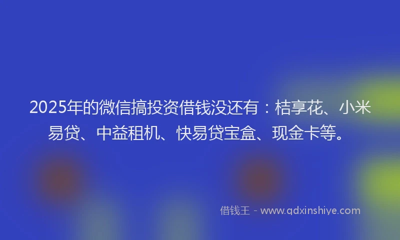 2025年的微信搞投资借钱没还有：桔享花、小米易贷、中益租机、快易贷宝盒、现金卡等。