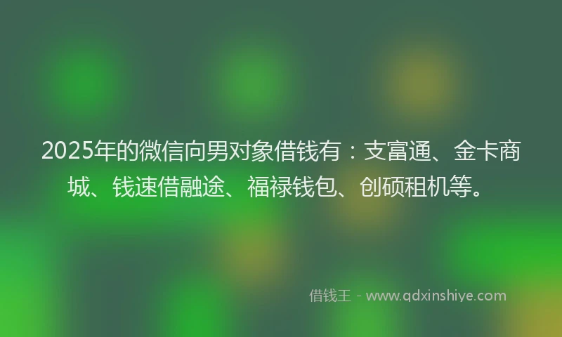 2025年的微信向男对象借钱有：支富通、金卡商城、钱速借融途、福禄钱包、创硕租机等。