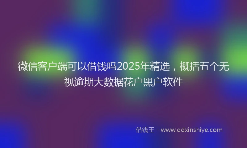 微信客户端可以借钱吗2025年精选，概括五个无视逾期大数据花户黑户软件