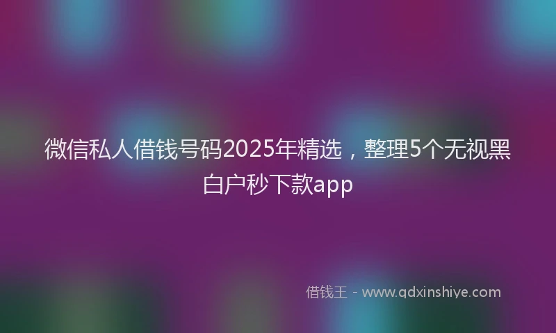微信私人借钱号码2025年精选，整理5个无视黑白户秒下款app