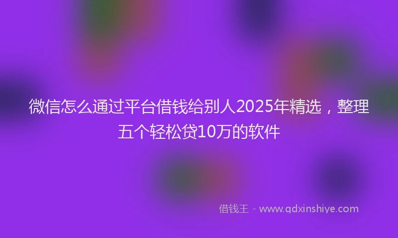 微信怎么通过平台借钱给别人2025年精选，整理五个轻松贷10万的软件