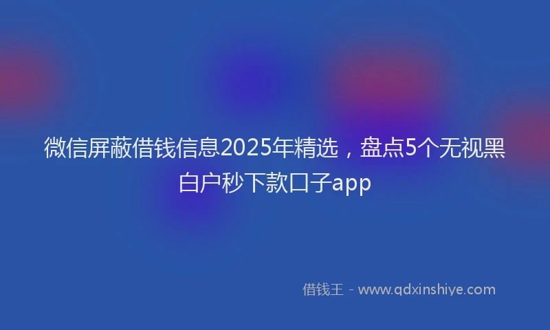 微信屏蔽借钱信息2025年精选，盘点5个无视黑白户秒下款口子app