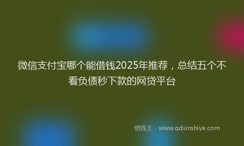微信支付宝哪个能借钱2025年推荐，总结五个不看负债秒下款的网贷平台