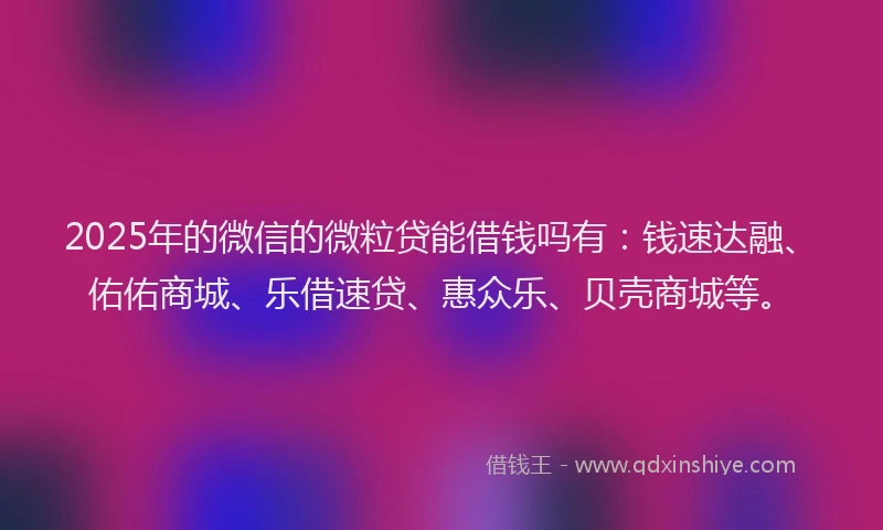 2025年的微信的微粒贷能借钱吗有：钱速达融、佑佑商城、乐借速贷、惠众乐、贝壳商城等。