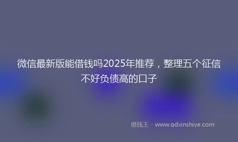 微信最新版能借钱吗2025年推荐，整理五个征信不好负债高的口子