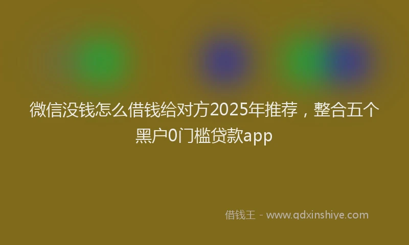 微信没钱怎么借钱给对方2025年推荐，整合五个黑户0门槛贷款app
