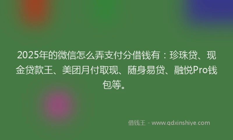 2025年的微信怎么弄支付分借钱有：珍珠贷、现金贷款王、美团月付取现、随身易贷、融悦Pro钱包等。