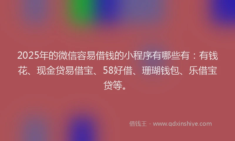 2025年的微信容易借钱的小程序有哪些有：有钱花、现金贷易借宝、58好借、珊瑚钱包、乐借宝贷等。
