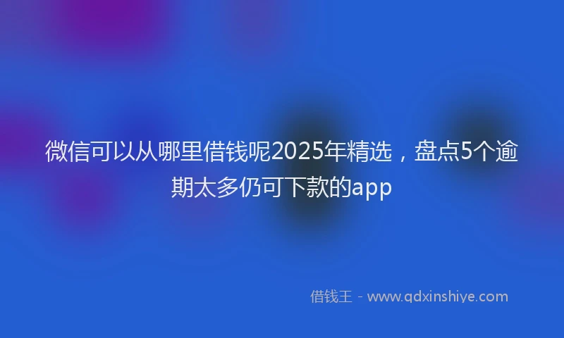 微信可以从哪里借钱呢2025年精选，盘点5个逾期太多仍可下款的app
