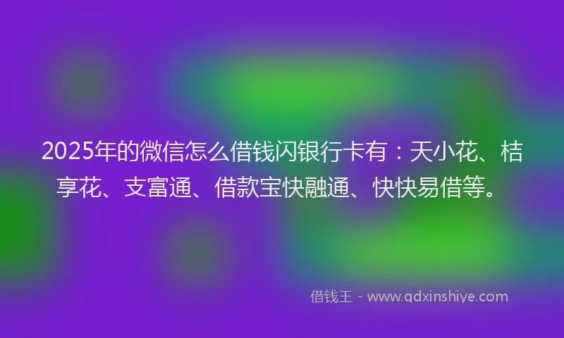 2025年的微信怎么借钱闪银行卡有：天小花、桔享花、支富通、借款宝快融通、快快易借等。